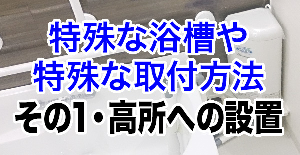 特殊な浴槽や特殊な取り付け方法　その1 高所への設置